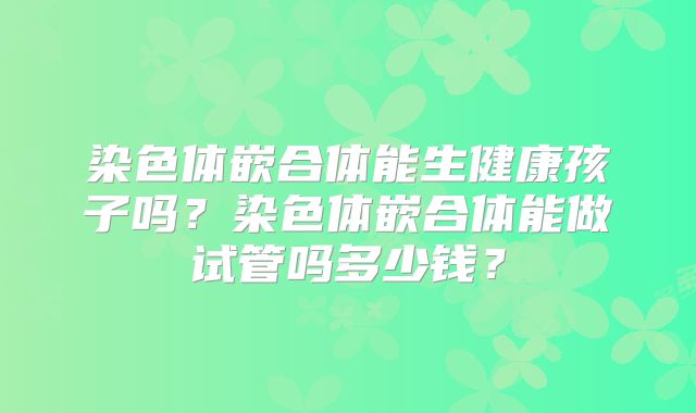 染色体嵌合体能生健康孩子吗？染色体嵌合体能做试管吗多少钱？