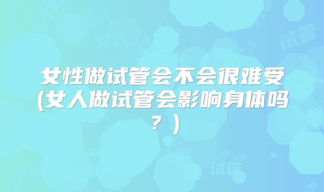 女性做试管会不会很难受(女人做试管会影响身体吗？)