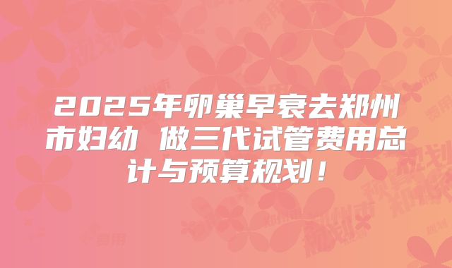 2025年卵巢早衰去郑州市妇幼 做三代试管费用总计与预算规划!