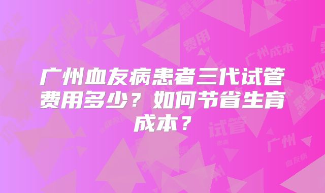 广州血友病患者三代试管费用多少？如何节省生育成本？