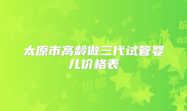 太原市高龄做三代试管婴儿价格表