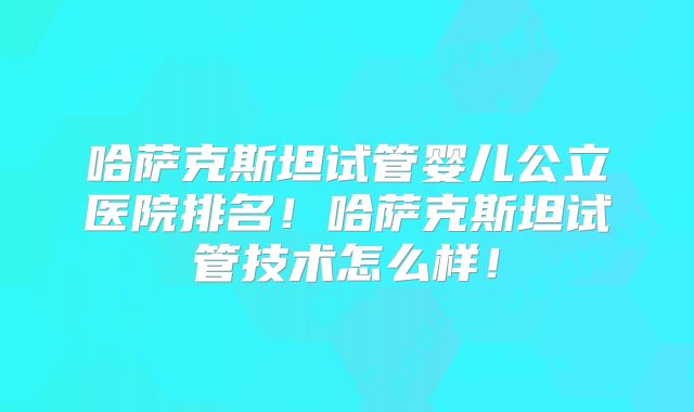哈萨克斯坦试管婴儿公立医院排名！哈萨克斯坦试管技术怎么样！