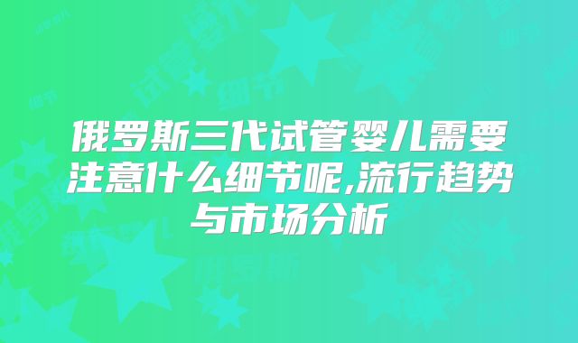 俄罗斯三代试管婴儿需要注意什么细节呢,流行趋势与市场分析