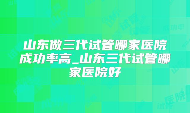 山东做三代试管哪家医院成功率高_山东三代试管哪家医院好