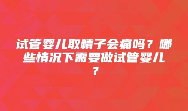 试管婴儿取精子会痛吗？哪些情况下需要做试管婴儿？