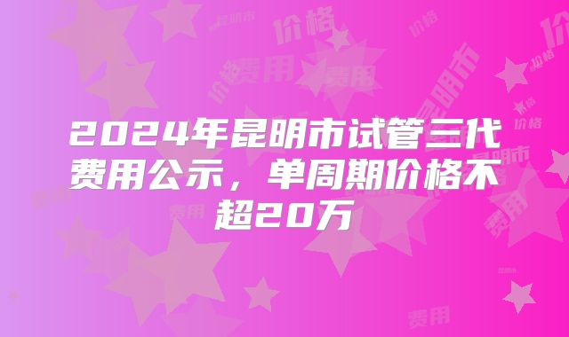 2024年昆明市试管三代费用公示,单周期价格不超20万