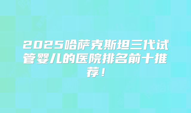 2025哈萨克斯坦三代试管婴儿的医院排名前十推荐！