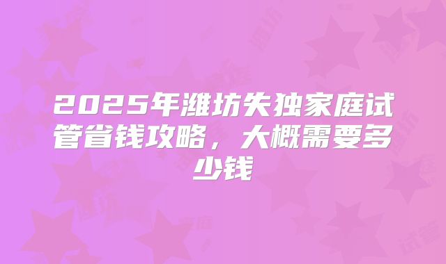 2025年潍坊失独家庭试管省钱攻略，大概需要多少钱