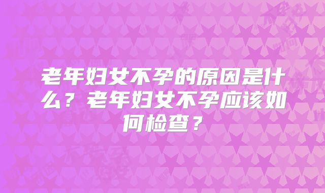 老年妇女不孕的原因是什么？老年妇女不孕应该如何检查？