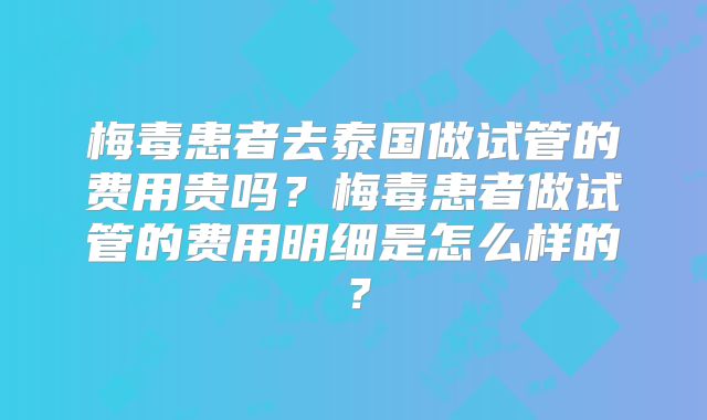 梅毒患者去泰国做试管的费用贵吗？梅毒患者做试管的费用明细是怎么样的？