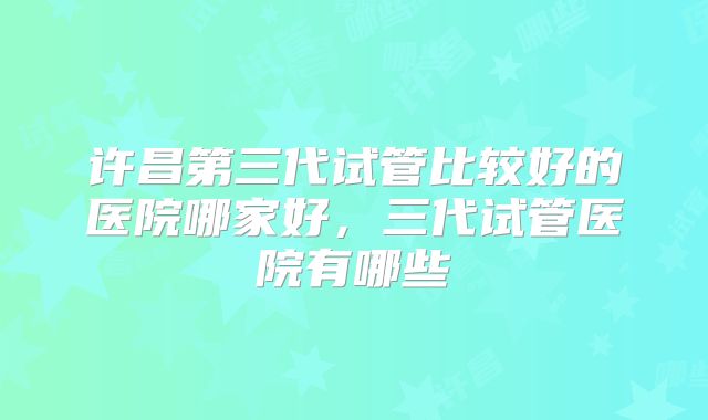 许昌第三代试管比较好的医院哪家好，三代试管医院有哪些