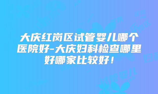 大庆红岗区试管婴儿哪个医院好-大庆妇科检查哪里好哪家比较好！