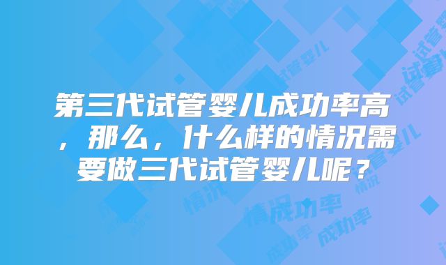 第三代试管婴儿成功率高，那么，什么样的情况需要做三代试管婴儿呢？