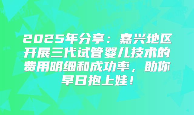 2025年分享：嘉兴地区开展三代试管婴儿技术的费用明细和成功率，助你早日抱上娃！
