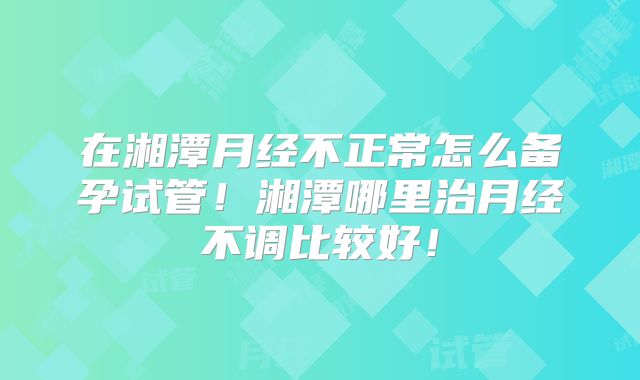 在湘潭月经不正常怎么备孕试管！湘潭哪里治月经不调比较好！