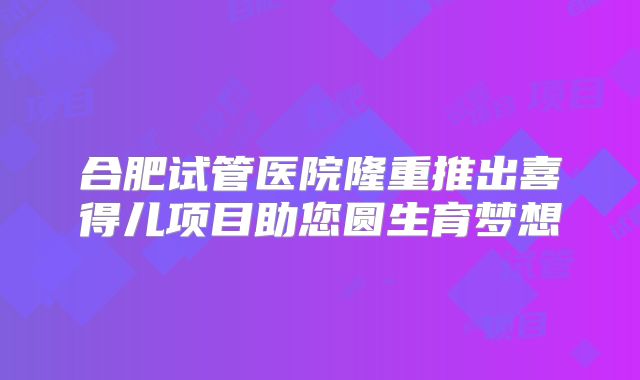 合肥试管医院隆重推出喜得儿项目助您圆生育梦想