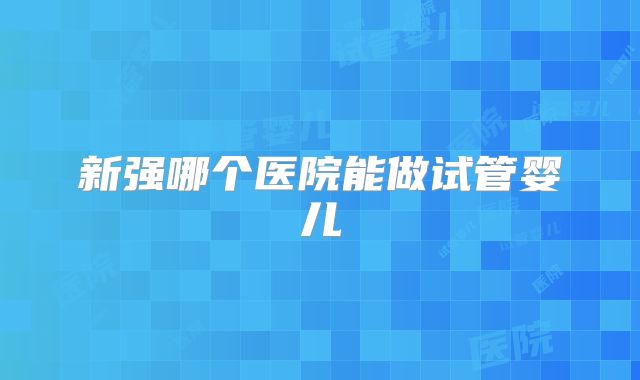 新强哪个医院能做试管婴儿