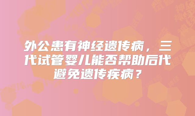 外公患有神经遗传病,三代试管婴儿能否帮助后代避免遗传疾病?