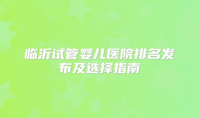 临沂试管婴儿医院排名发布及选择指南
