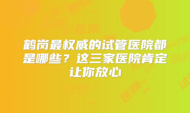 鹤岗最权威的试管医院都是哪些？这三家医院肯定让你放心