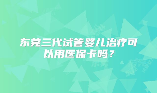 东莞三代试管婴儿治疗可以用医保卡吗？