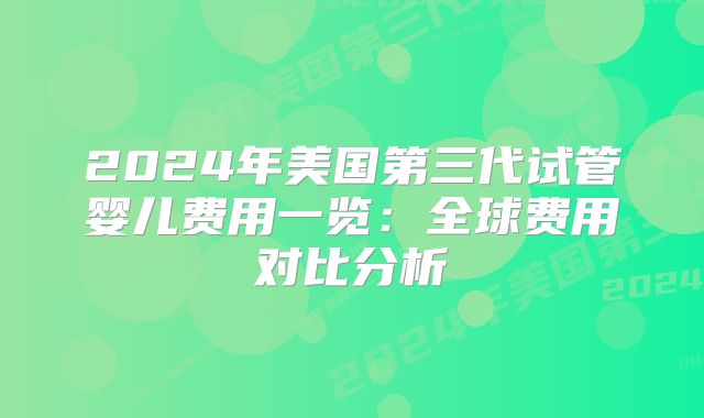 2024年美国第三代试管婴儿费用一览:全球费用对比分析
