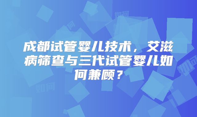 成都试管婴儿技术，艾滋病筛查与三代试管婴儿如何兼顾？
