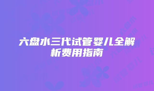 六盘水三代试管婴儿全解析费用指南