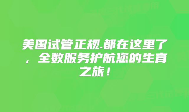 美国试管正规.都在这里了,全数服务护航您的生育之旅!