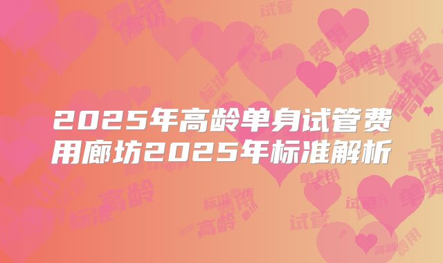 2025年高龄单身试管费用廊坊2025年标准解析