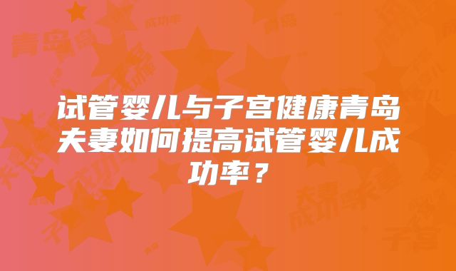 试管婴儿与子宫健康青岛夫妻如何提高试管婴儿成功率？
