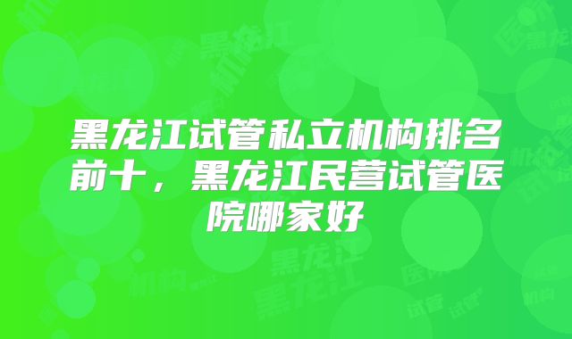 黑龙江试管私立机构排名前十，黑龙江民营试管医院哪家好
