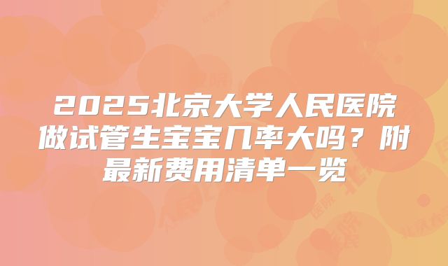 2025北京大学人民医院做试管生宝宝几率大吗？附最新费用清单一览