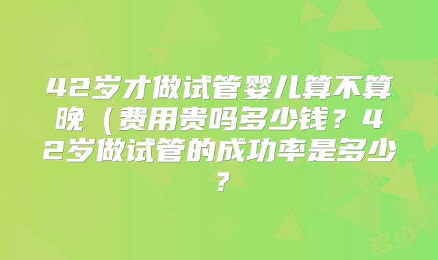 42岁才做试管婴儿算不算晚（费用贵吗多少钱？42岁做试管的成功率是多少？