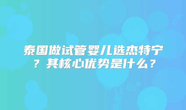 泰国做试管婴儿选杰特宁？其核心优势是什么？