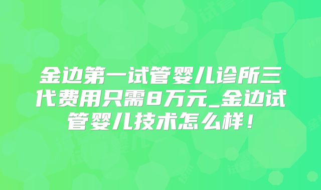 金边第一试管婴儿诊所三代费用只需8万元_金边试管婴儿技术怎么样!