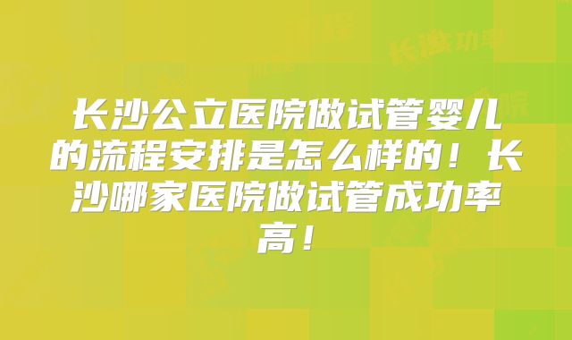 长沙公立医院做试管婴儿的流程安排是怎么样的！长沙哪家医院做试管成功率高！