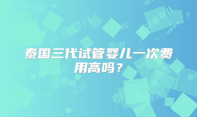 泰国三代试管婴儿一次费用高吗？