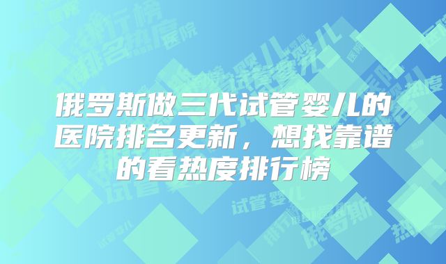 俄罗斯做三代试管婴儿的医院排名更新，想找靠谱的看热度排行榜