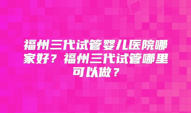 福州三代试管婴儿医院哪家好?福州三代试管哪里可以做?