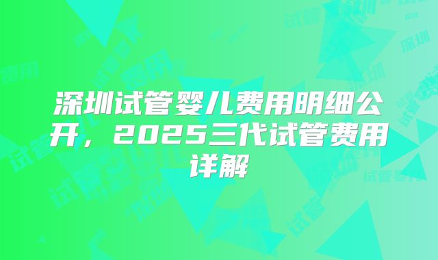 深圳试管婴儿费用明细公开，2025三代试管费用详解