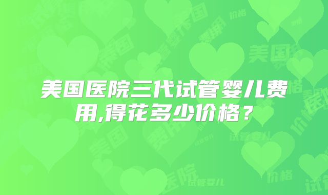 美国医院三代试管婴儿费用,得花多少价格？