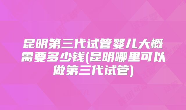 昆明第三代试管婴儿大概需要多少钱(昆明哪里可以做第三代试管)