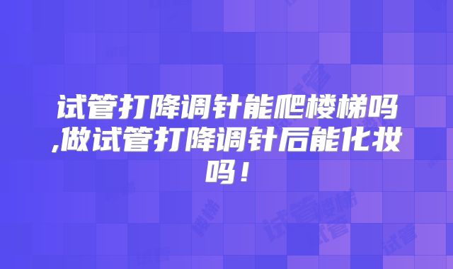 试管打降调针能爬楼梯吗,做试管打降调针后能化妆吗！