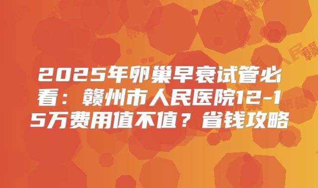 2025年卵巢早衰试管必看：赣州市人民医院12-15万费用值不值？省钱攻略