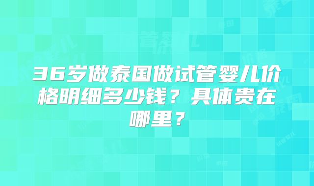 36岁做泰国做试管婴儿价格明细多少钱？具体贵在哪里？