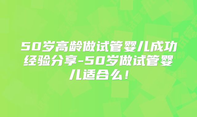 50岁高龄做试管婴儿成功经验分享-50岁做试管婴儿适合么！