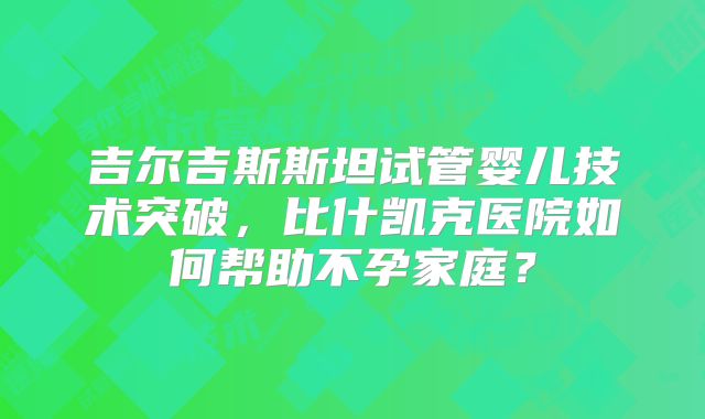吉尔吉斯斯坦试管婴儿技术突破，比什凯克医院如何帮助不孕家庭？