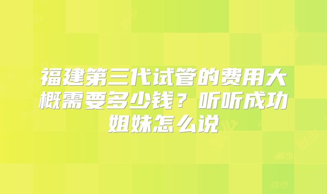 福建第三代试管的费用大概需要多少钱?听听成功姐妹怎么说