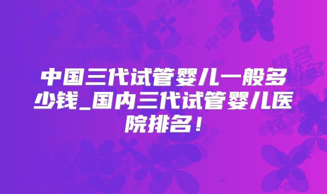 中国三代试管婴儿一般多少钱_国内三代试管婴儿医院排名！